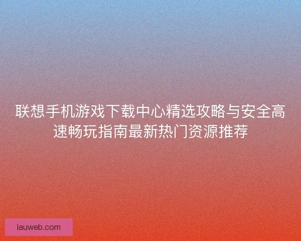 联想手机游戏下载中心精选攻略与安全高速畅玩指南最新热门资源推荐